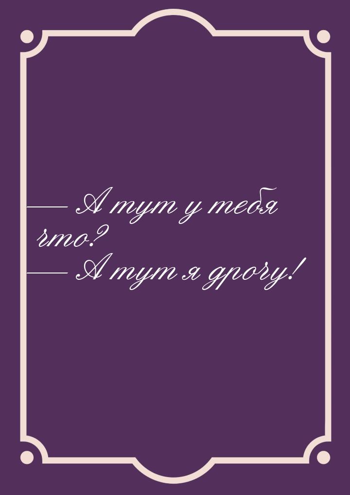  А тут у тебя что?  А тут я дрочу!