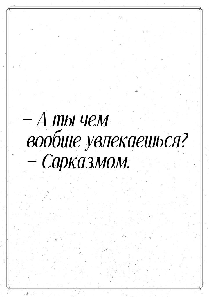  А ты чем вообще увлекаешься?  Сарказмом.