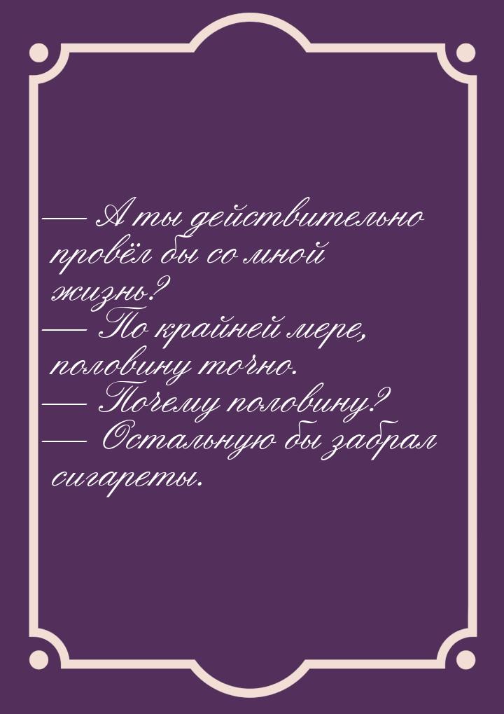  А ты действительно провёл бы со мной жизнь?  По крайней мере, половину точн