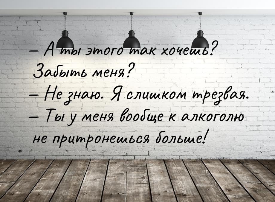  А ты этого так хочешь? Забыть меня?  Не знаю. Я слишком трезвая.  Ты