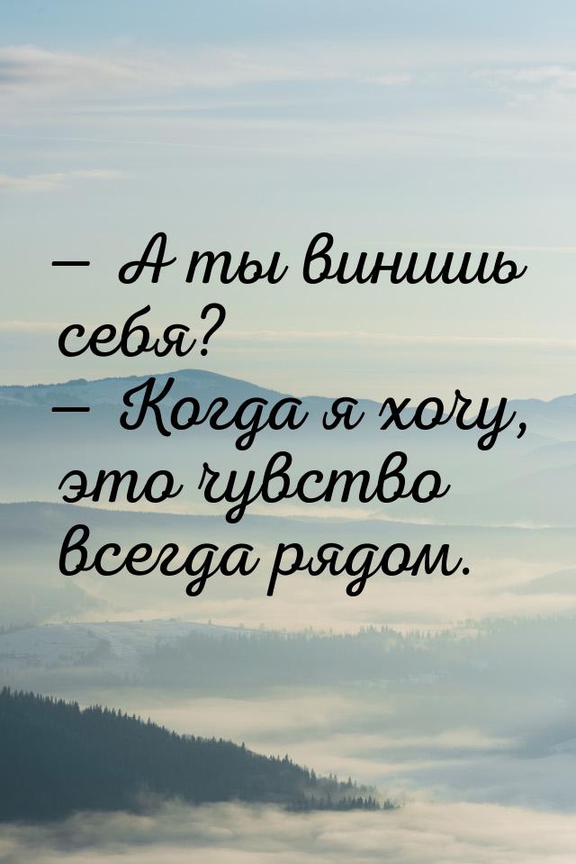  А ты винишь себя?  Когда я хочу, это чувство всегда рядом.