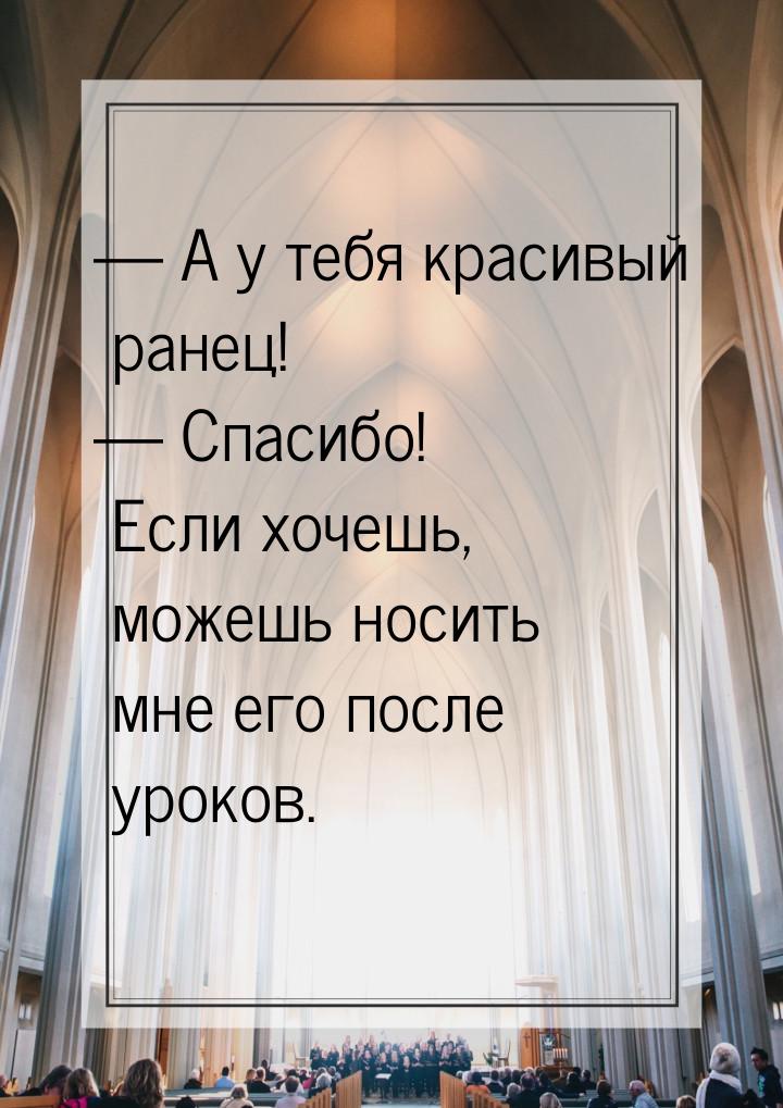  А у тебя красивый ранец!  Спасибо! Если хочешь, можешь носить мне его после