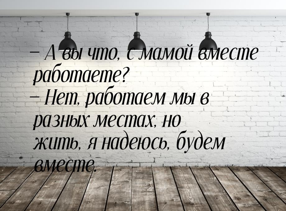  А вы что, с мамой вместе работаете?  Нет, работаем мы в разных местах, но ж