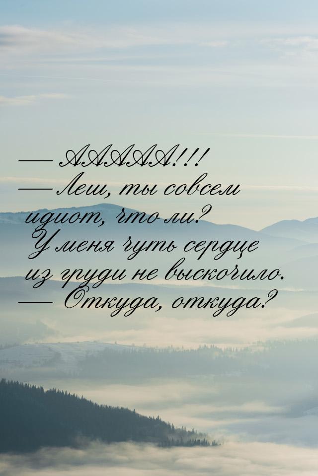  ААААА!!!  Леш, ты совсем идиот, что ли? У меня чуть сердце из груди не выск