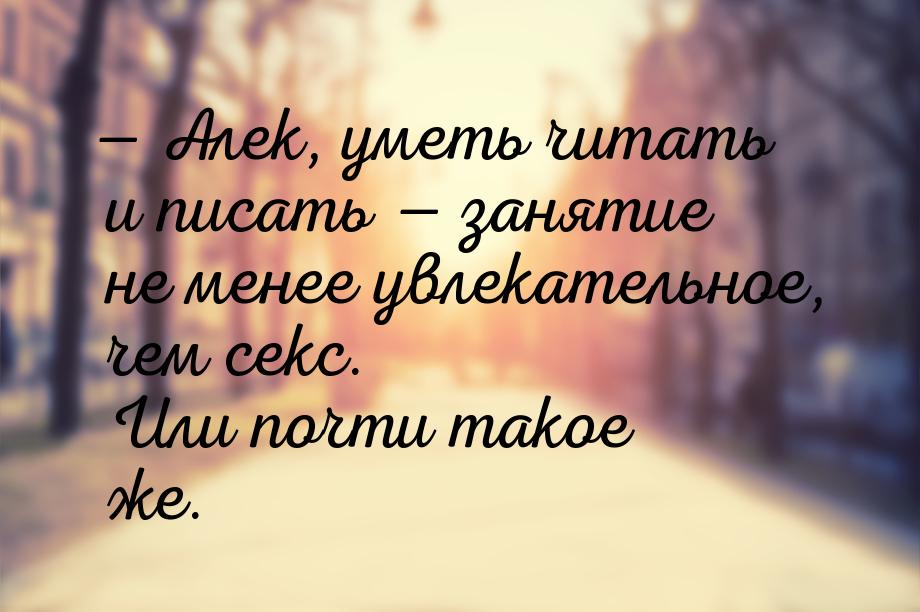  Алек, уметь читать и писать  занятие не менее увлекательное, чем секс. Или 