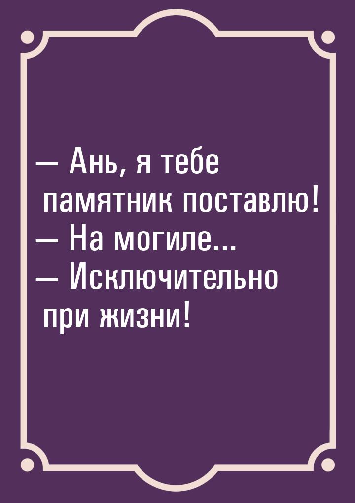  Ань, я тебе памятник поставлю!  На могиле...  Исключительно при жизн