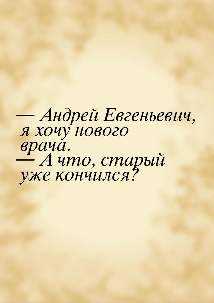  Андрей Евгеньевич, я хочу нового врача.  А что, старый уже кончился?