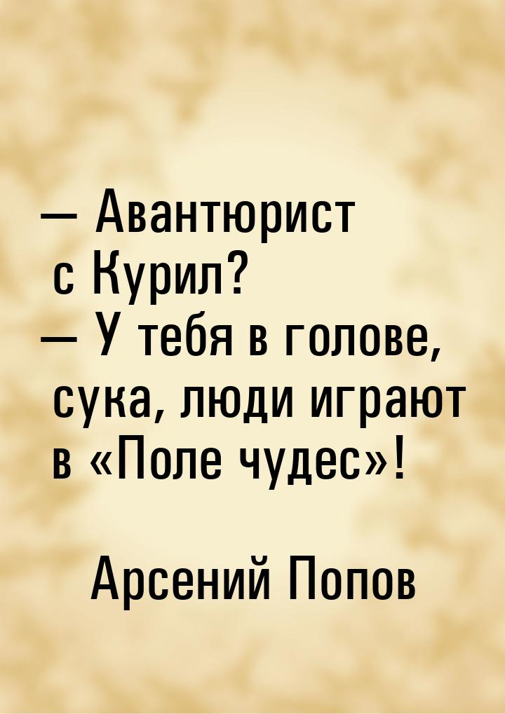  Авантюрист с Курил?  У тебя в голове, сука, люди играют в Поле чудес