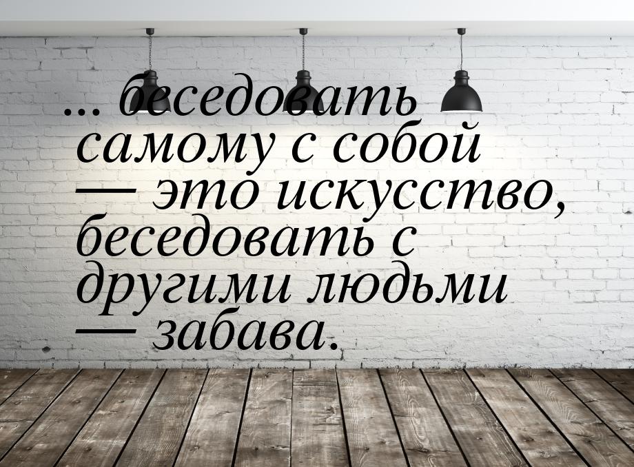 ... беседовать самому с собой — это искусство, беседовать с другими людьми — забава.