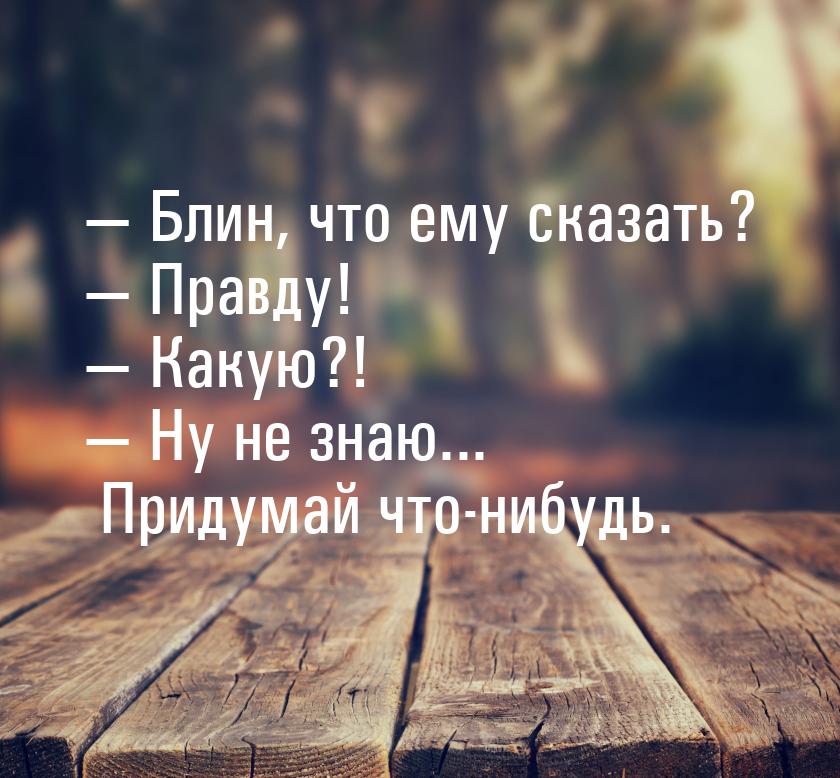  Блин, что ему сказать?  Правду!  Какую?!  Ну не знаю... Приду