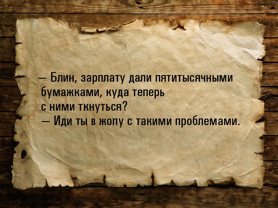  Блин, зарплату дали пятитысячными бумажками, куда теперь с ними ткнуться?         