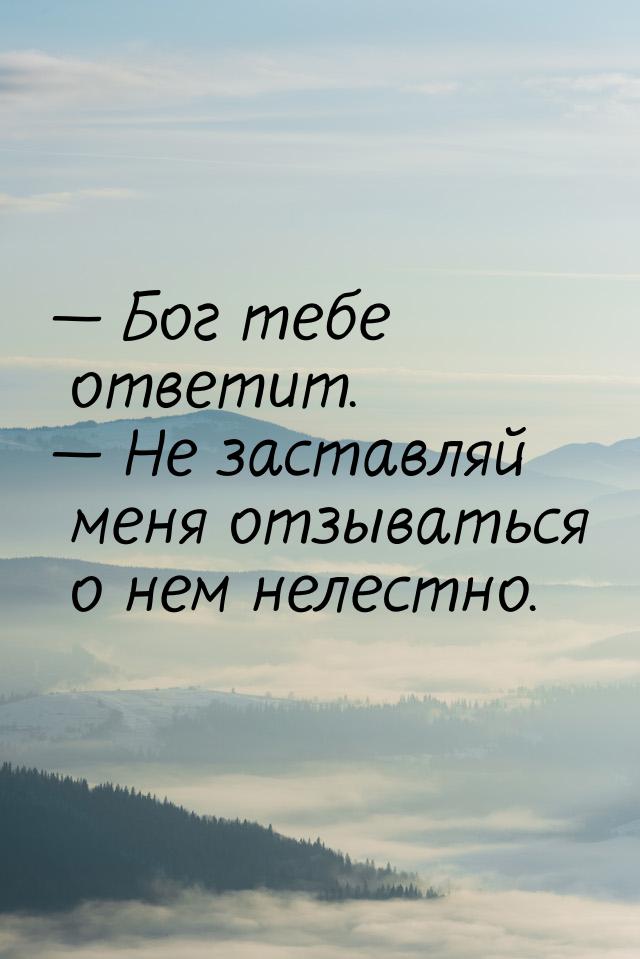  Бог тебе ответит.  Не заставляй меня отзываться о нем нелестно.