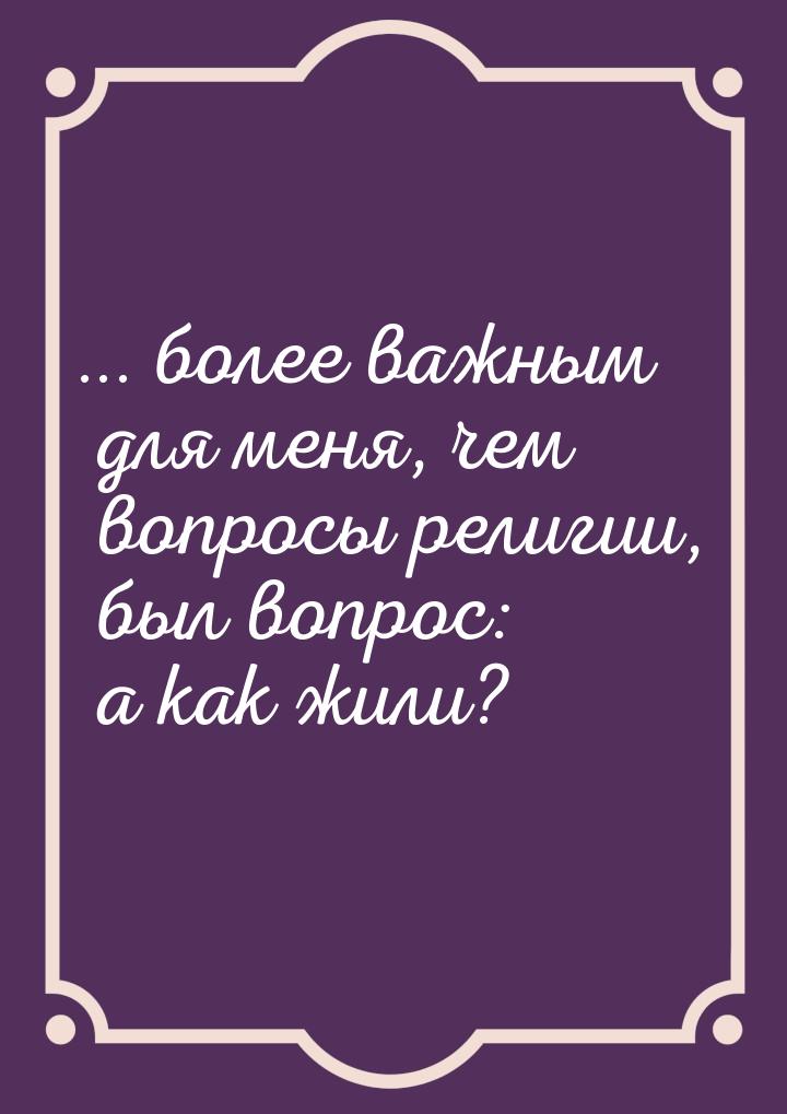 ... более важным для меня, чем вопросы религии, был вопрос: а как жили?