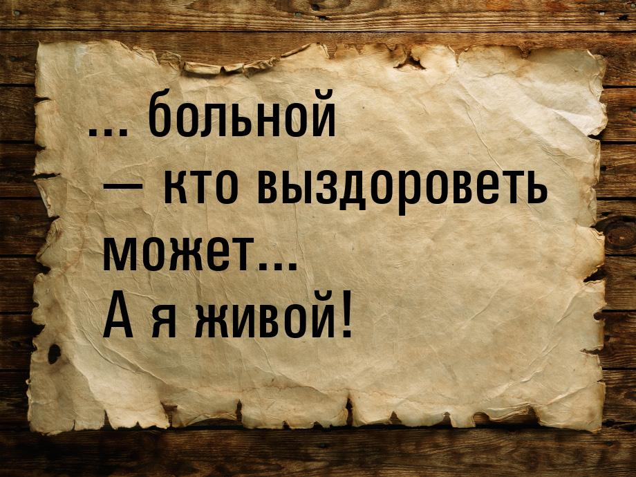 ... больной  кто выздороветь может... А я живой!