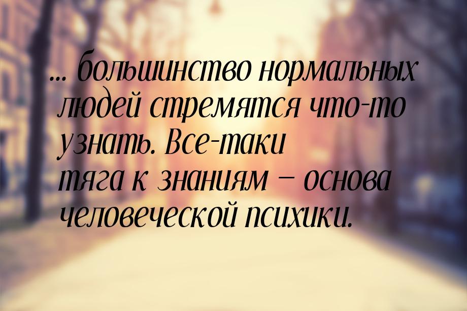 ... большинство нормальных людей стремятся что-то узнать. Все-таки тяга к знаниям  