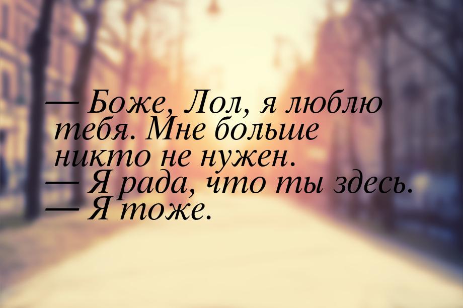  Боже, Лол, я люблю тебя. Мне больше никто не нужен.  Я рада, что ты здесь. 