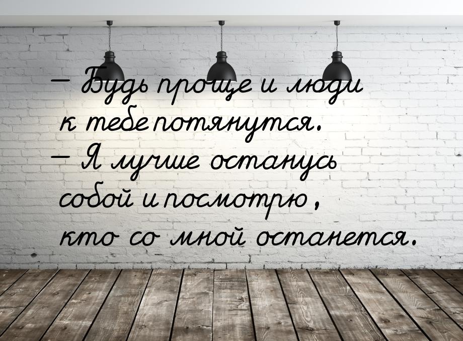  Будь проще и люди к тебе потянутся.  Я лучше останусь собой и посмотрю, кто