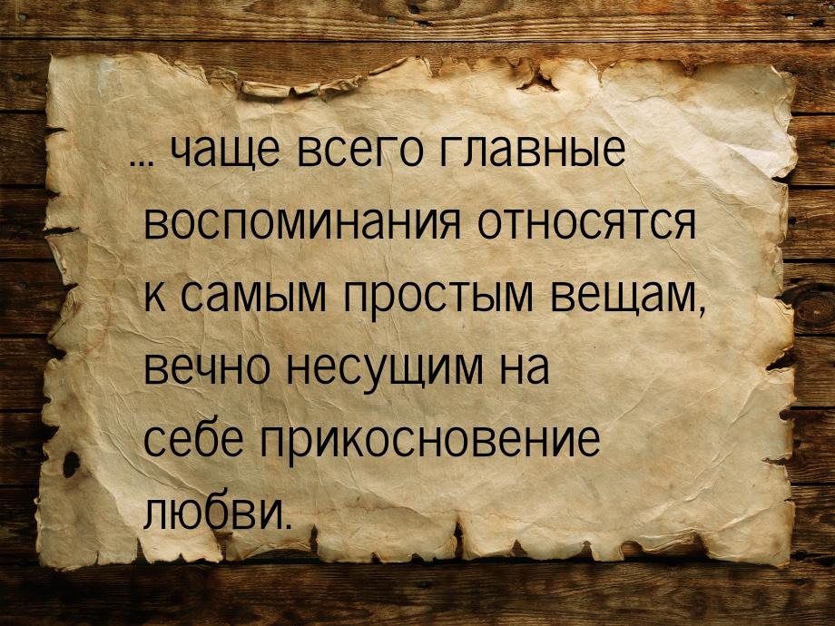 ... чаще всего главные воспоминания относятся к самым простым вещам, вечно несущим на себе