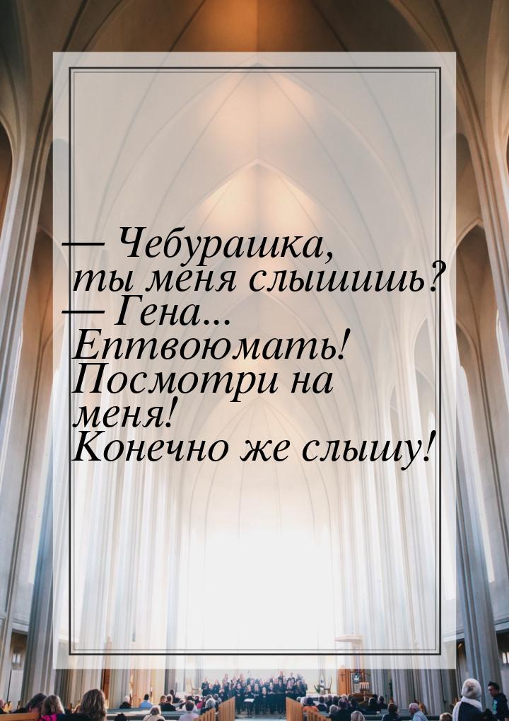  Чебурашка, ты меня слышишь?  Гена... Ептвоюмать! Посмотри на меня! Конечно 