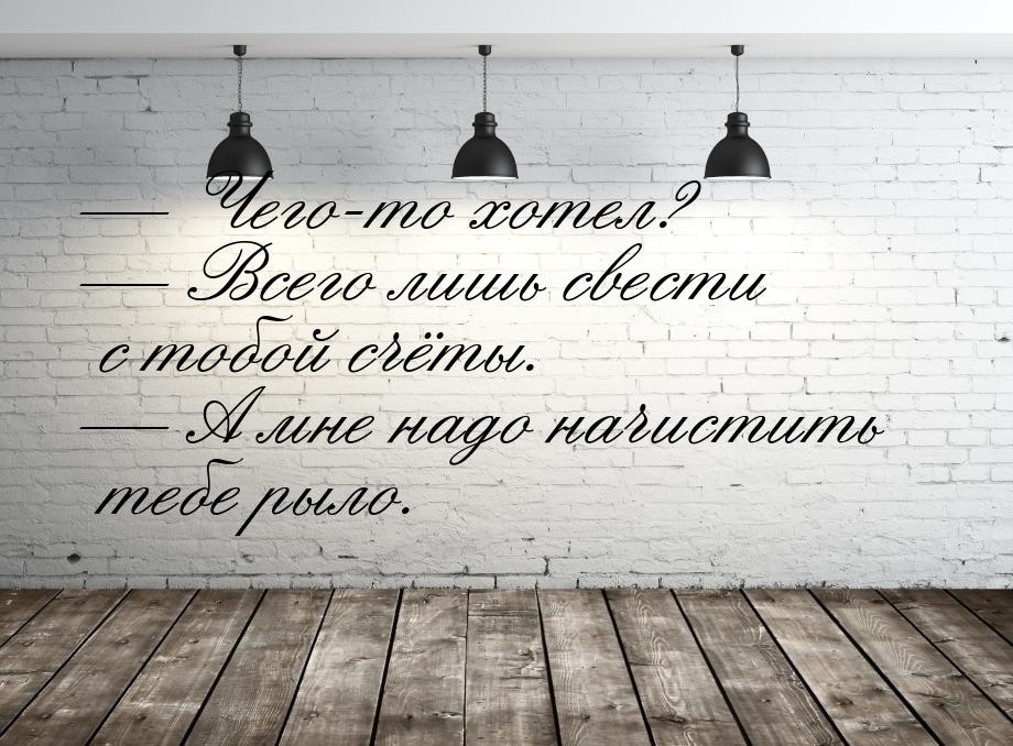  Чего-то хотел?  Всего лишь свести с тобой счёты.  А мне надо начисти