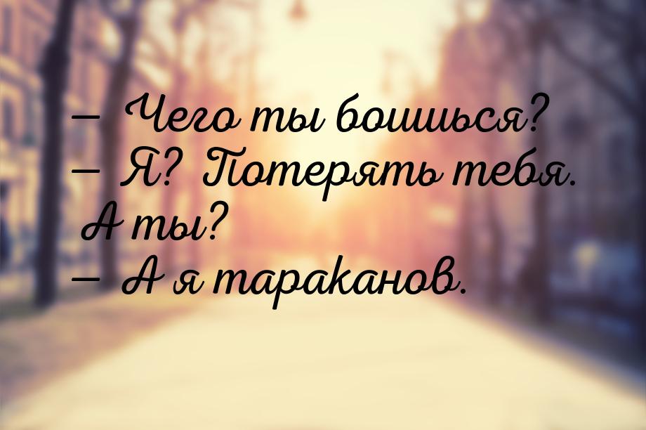  Чего ты боишься?  Я? Потерять тебя. А ты?  А я тараканов.