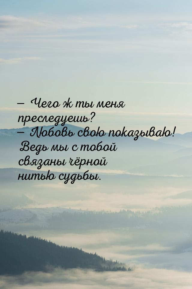  Чего ж ты меня преследуешь?  Любовь свою показываю! Ведь мы с тобой связаны