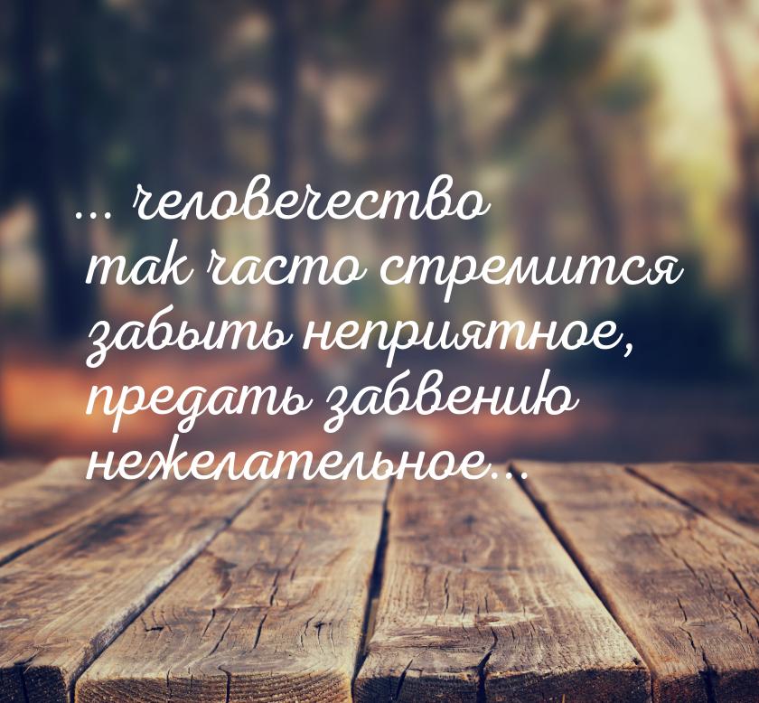 ... человечество так часто стремится забыть неприятное, предать забвению нежелательное...