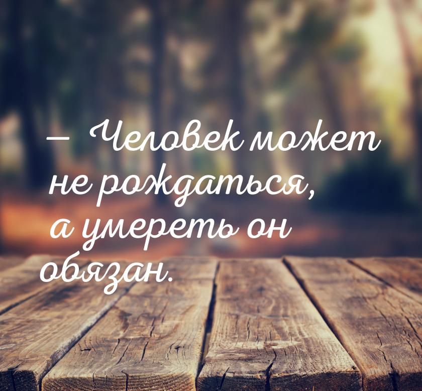  Человек может не рождаться, а умереть он обязан.