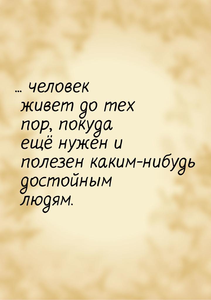 ... человек живет до тех пор, покуда ещё нужен и полезен каким-нибудь достойным людям.