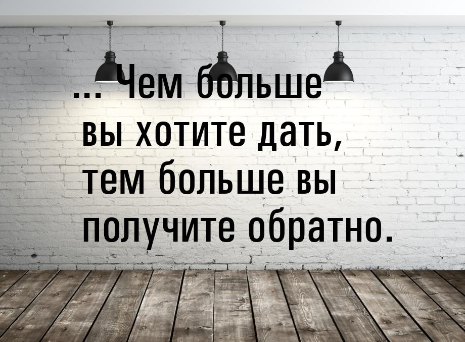 ... Чем больше вы хотите дать, тем больше вы получите обратно.