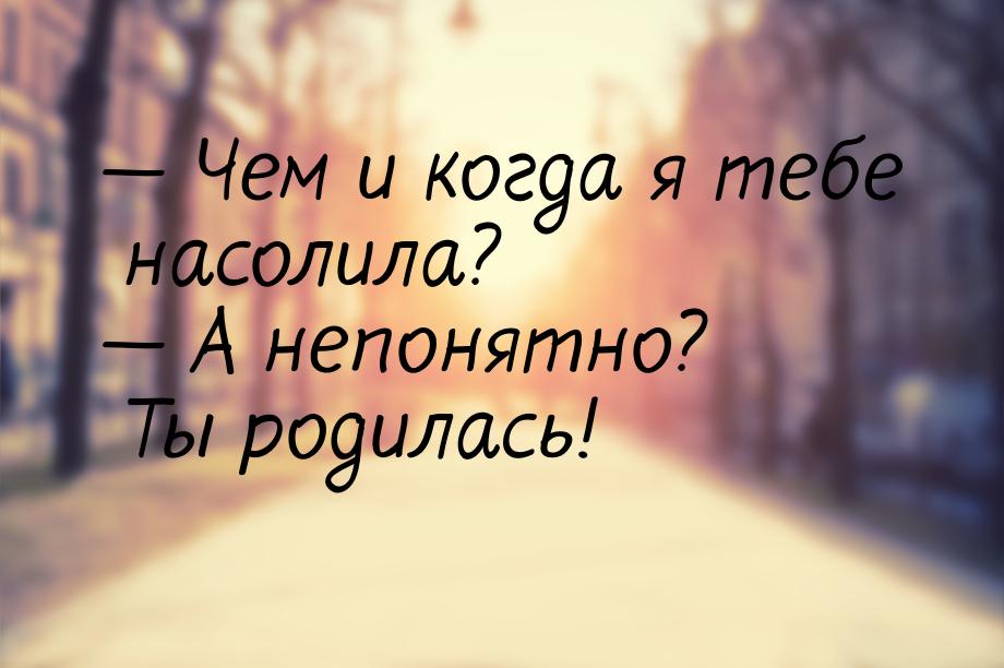  Чем и когда я тебе насолила?  А непонятно? Ты родилась!