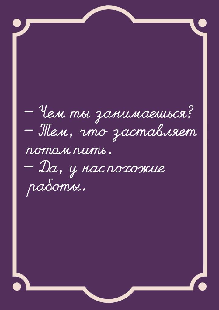  Чем ты занимаешься?  Тем, что заставляет потом пить.  Да, у нас похо