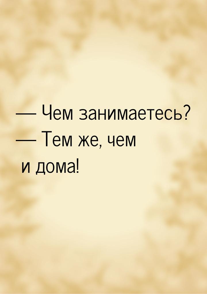  Чем занимаетесь?  Тем же, чем и дома!