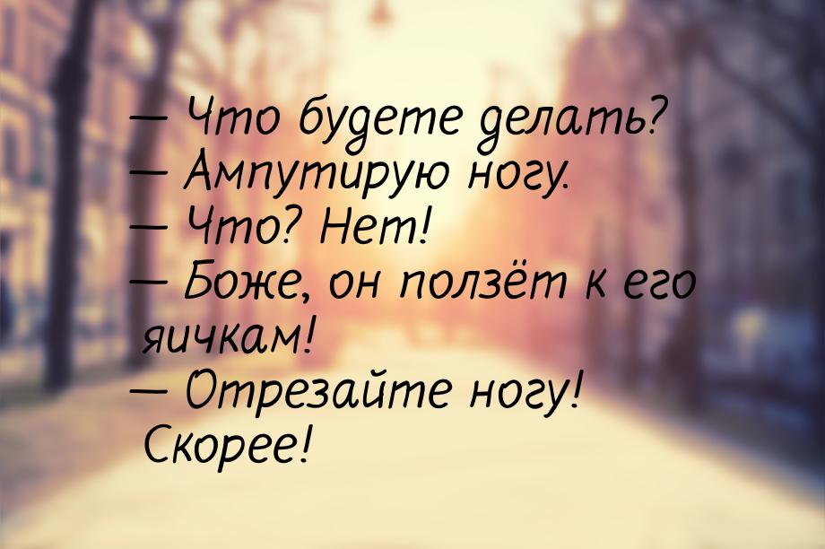  Что будете делать?  Ампутирую ногу.  Что? Нет!  Боже, он полз