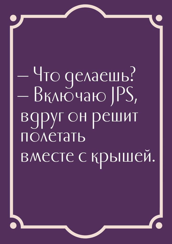  Что делаешь?  Включаю JPS, вдруг он решит полетать вместе с крышей.