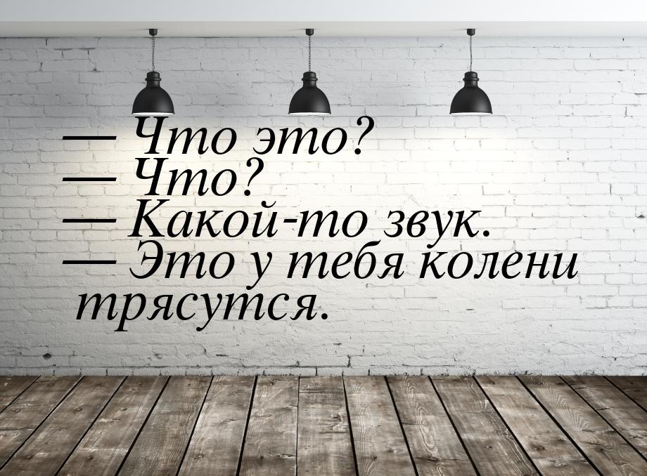  Что это?  Что?  Какой-то звук.  Это у тебя колени трясутся.