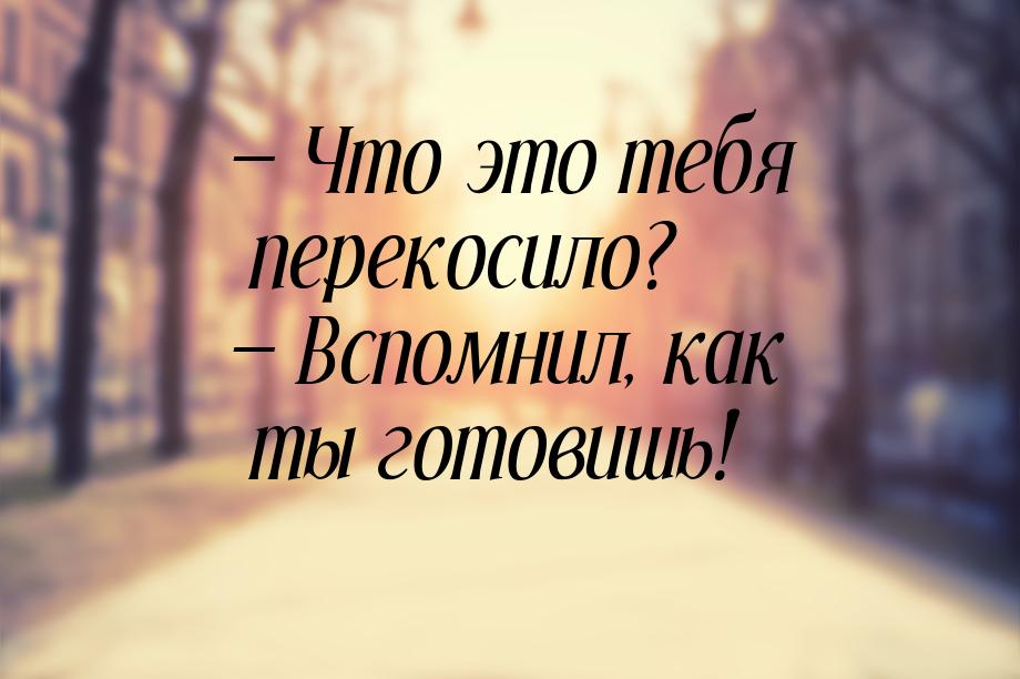  Что это тебя перекосило?  Вспомнил, как ты готовишь!