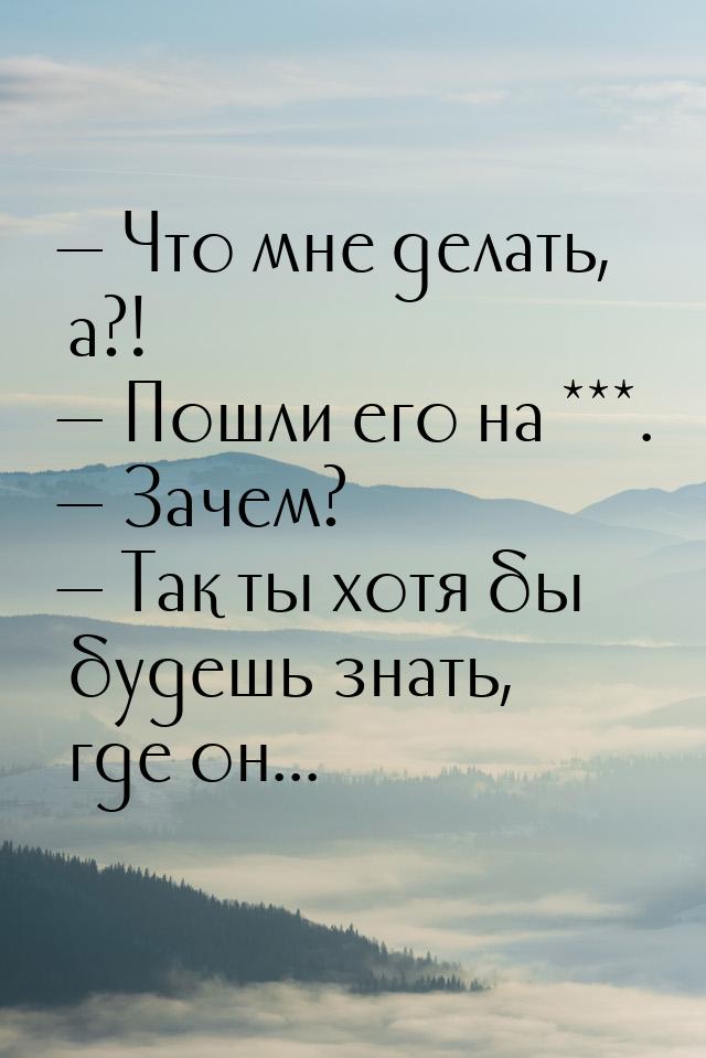  Что мне делать, а?!  Пошли его на ***.  Зачем?  Так ты хотя б