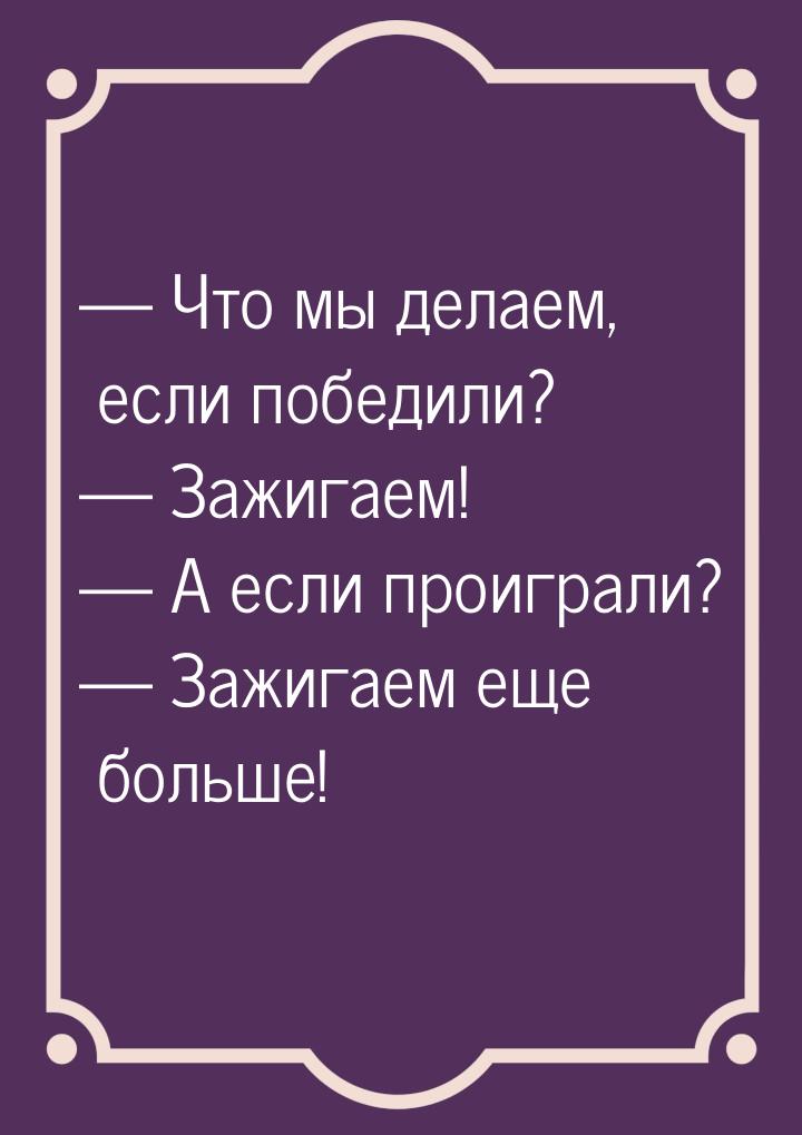  Что мы делаем, если победили?  Зажигаем!  А если проиграли?  