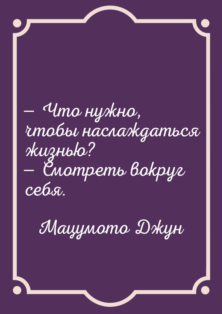  Что нужно, чтобы наслаждаться жизнью?  Смотреть вокруг себя.