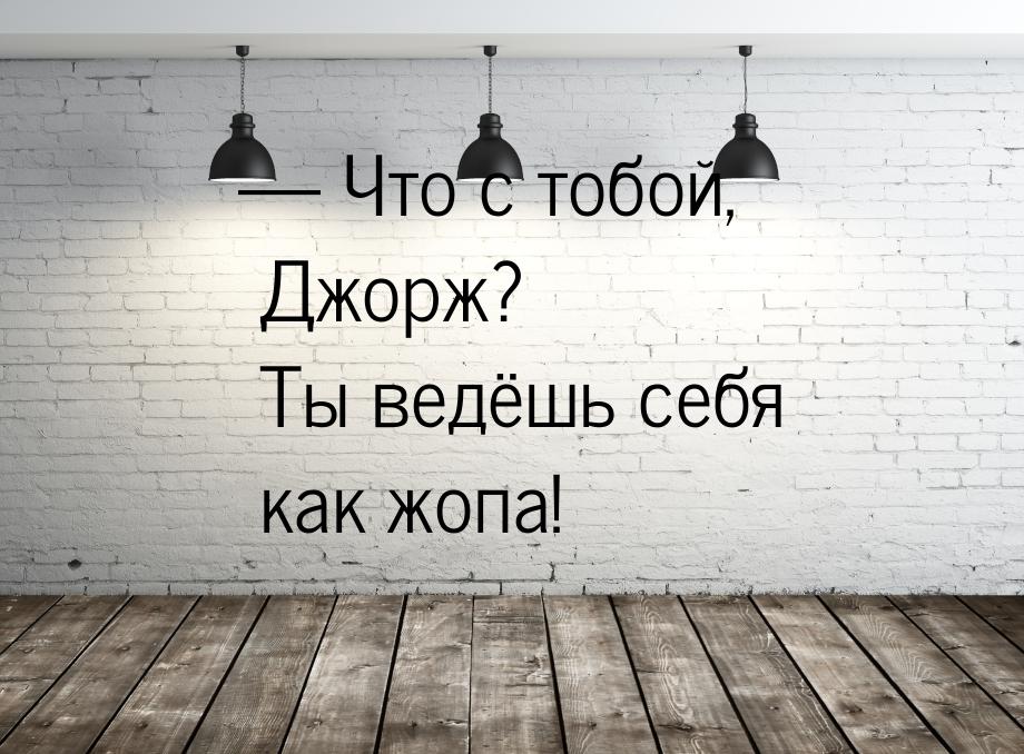  Что с тобой, Джорж? Ты ведёшь себя как жопа!