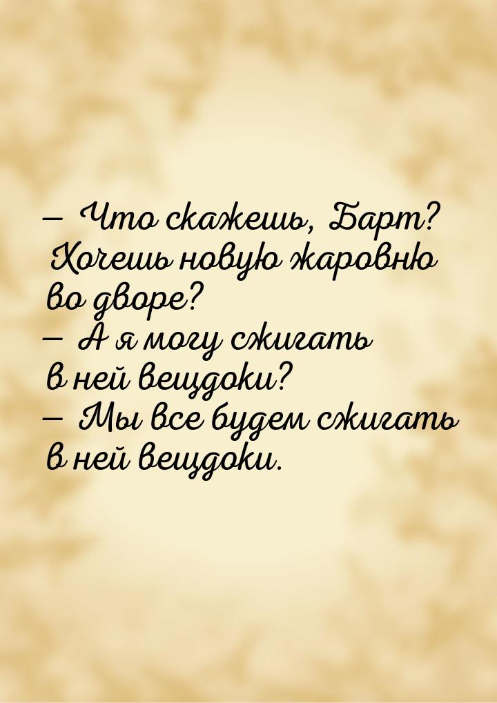  Что скажешь, Барт? Хочешь новую жаровню во дворе?  А я могу сжигать в ней в