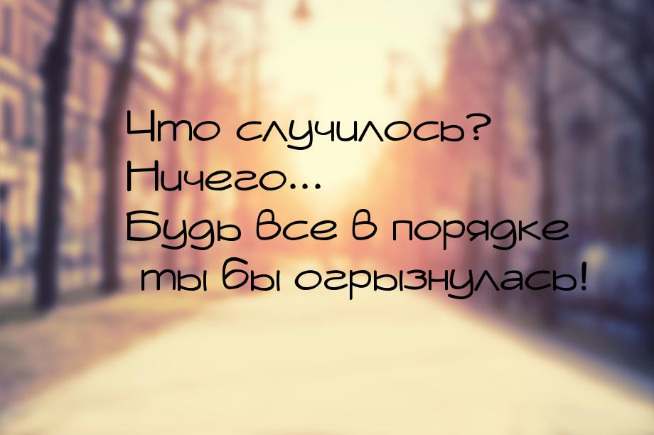  Что случилось?  Ничего...  Будь все в порядке  ты бы огрызнул