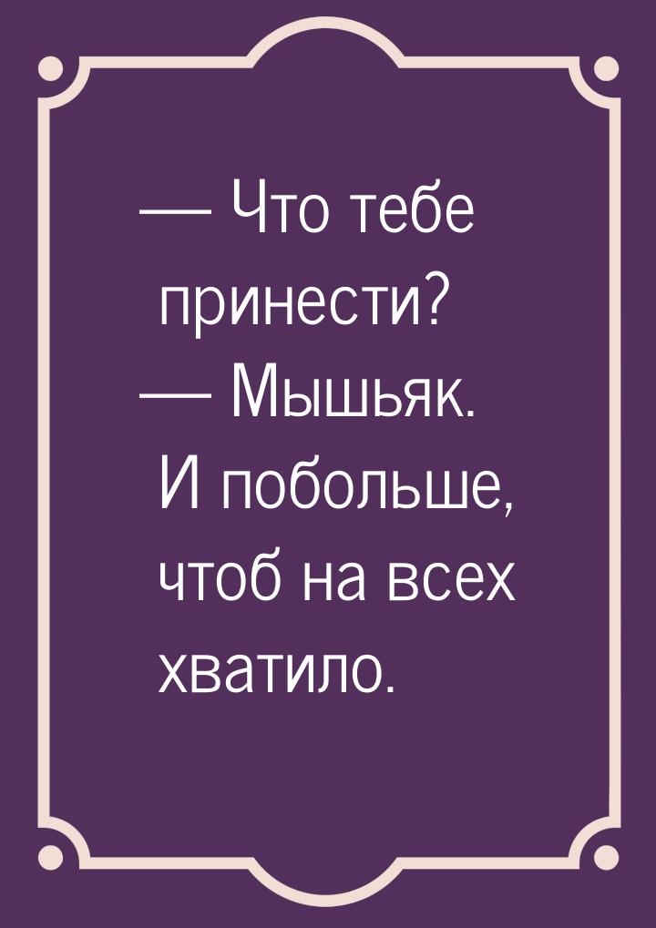  Что тебе принести?  Мышьяк. И побольше, чтоб на всех хватило.