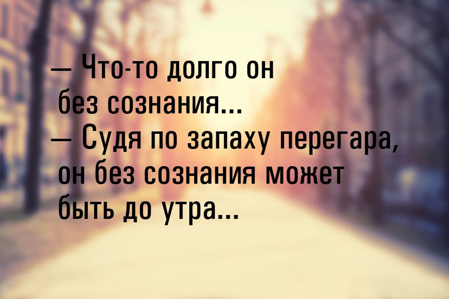  Что-то долго он без сознания...  Судя по запаху перегара, он без сознания м