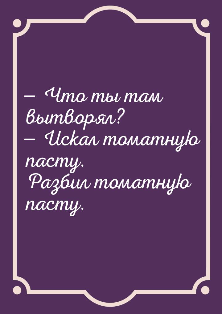  Что ты там вытворял?  Искал томатную пасту. Разбил томатную пасту.