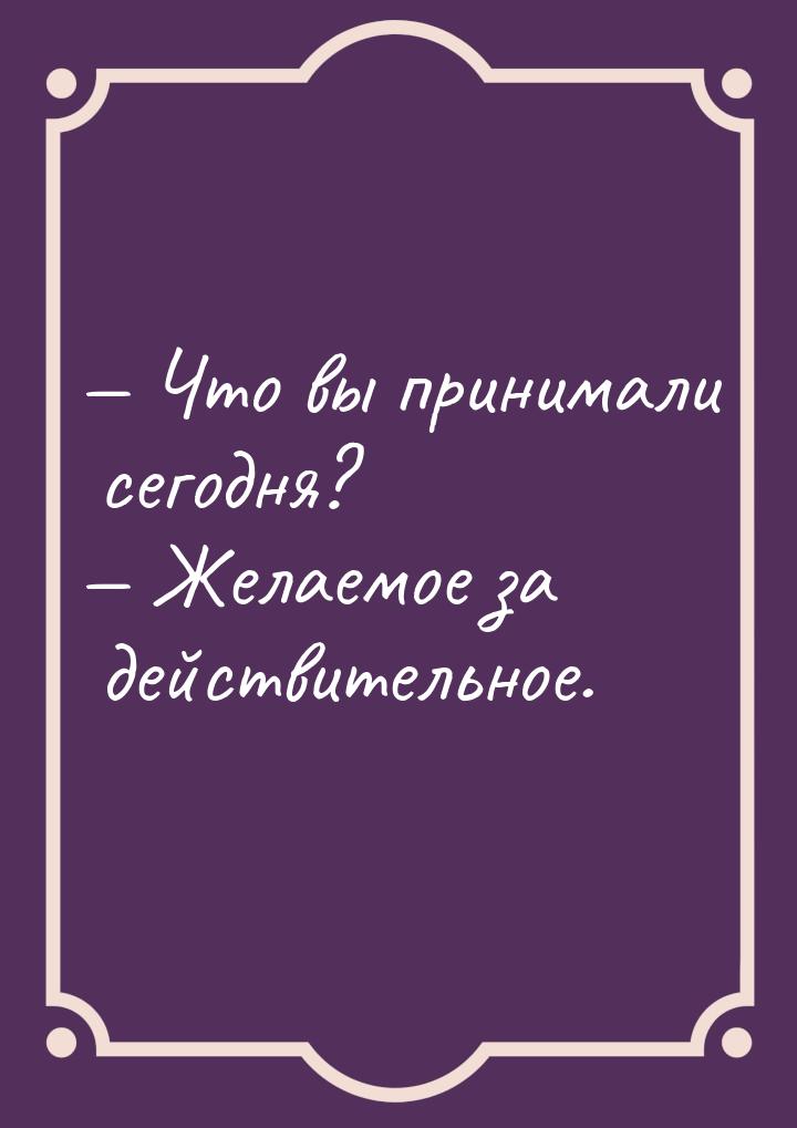  Что вы принимали сегодня?  Желаемое за действительное.