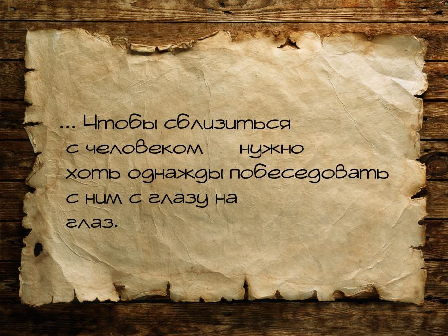 ... Чтобы сблизиться с человеком — нужно хоть однажды побеседовать с ним с глазу на глаз.