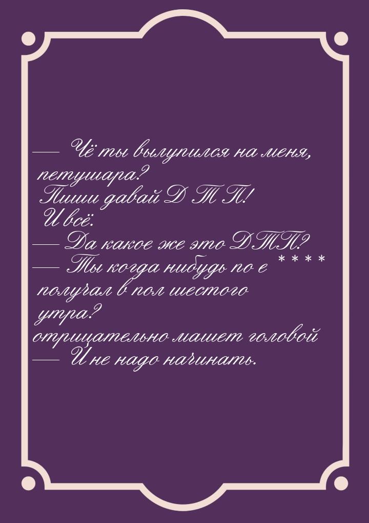  Чё ты вылупился на меня, петушара? Пиши давай Д Т П! И всё.  Да какое же эт