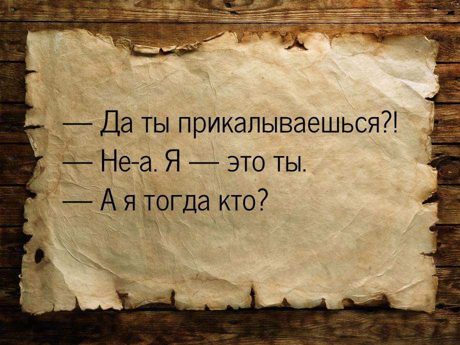  Да ты прикалываешься?!  Не-а. Я  это ты.  А я тогда кто?